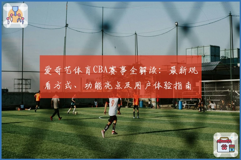 爱奇艺体育CBA赛事全解读:最新观看方式、功能亮点及用户体验指南