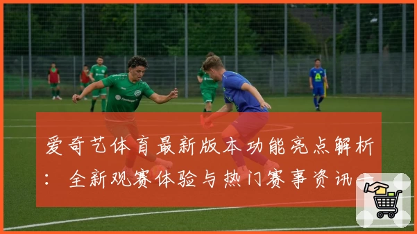 爱奇艺体育最新版本功能亮点解析：全新观赛体验与热门赛事资讯一网打尽