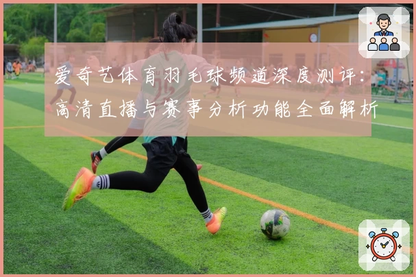 爱奇艺体育羽毛球频道深度测评：高清直播与赛事分析功能全面解析