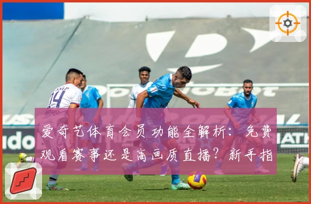 爱奇艺体育会员功能全解析：免费观看赛事还是高画质直播？新手指南一文搞定