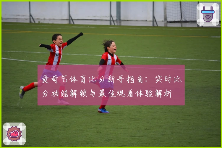 爱奇艺体育比分新手指南：实时比分功能解锁与最佳观看体验解析