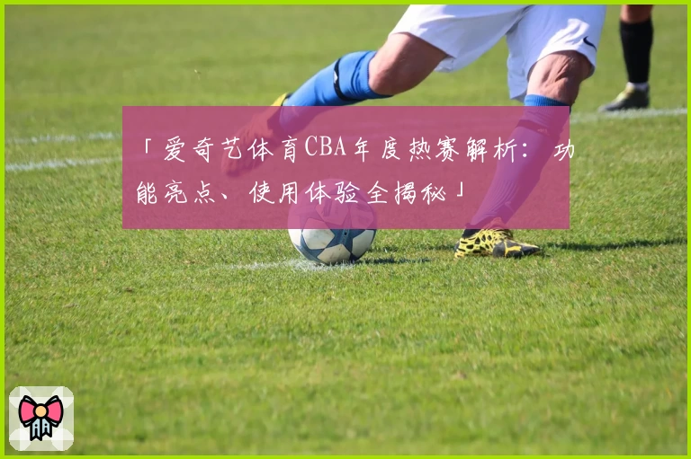 「爱奇艺体育CBA年度热赛解析：功能亮点、使用体验全揭秘」