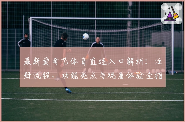 最新爱奇艺体育直连入口解析：注册流程、功能亮点与观看体验全指南