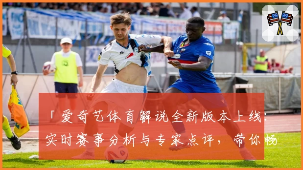 「爱奇艺体育解说全新版本上线：实时赛事分析与专家点评，带你畅享观赛新体验」