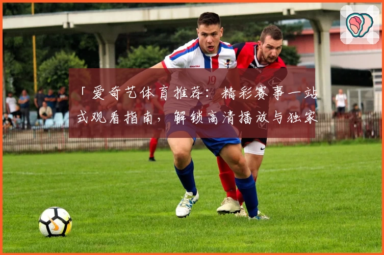「爱奇艺体育推荐：精彩赛事一站式观看指南，解锁高清播放与独家内容体验」