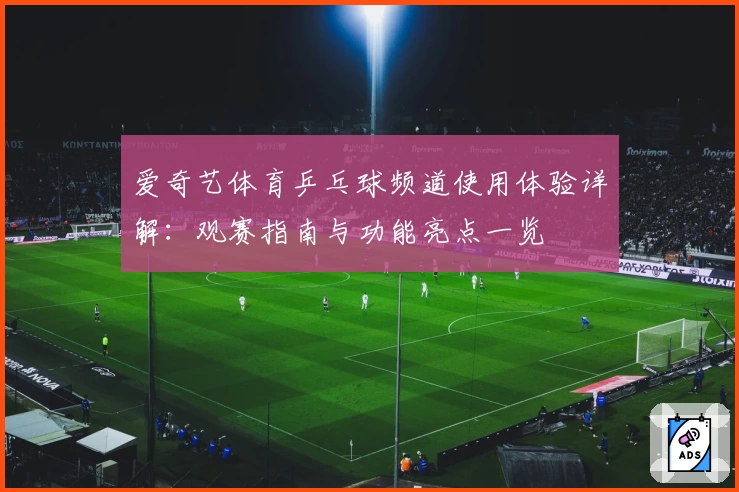 爱奇艺体育乒乓球频道使用体验详解：观赛指南与功能亮点一览