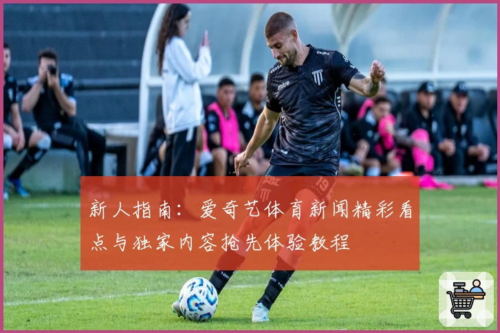 新人指南:爱奇艺体育新闻精彩看点与独家内容抢先体验教程