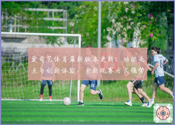 爱奇艺体育最新版本更新：功能亮点与创新体验，全新观赛方式强势来袭