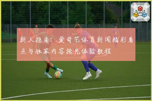 新人指南：爱奇艺体育新闻精彩看点与独家内容抢先体验教程