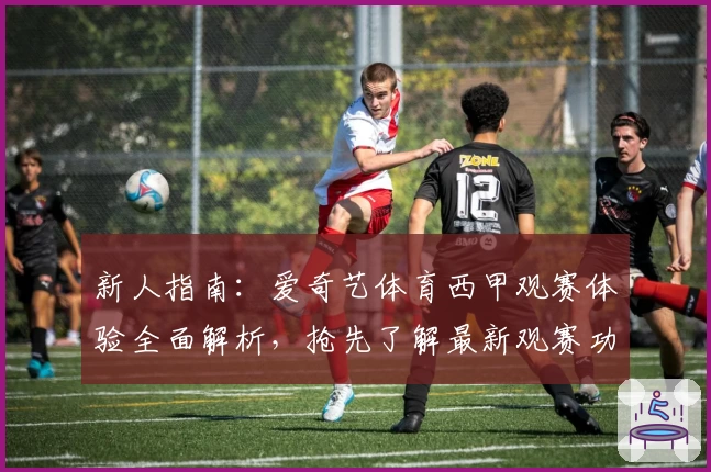 新人指南：爱奇艺体育西甲观赛体验全面解析，抢先了解最新观赛功能与订阅福利