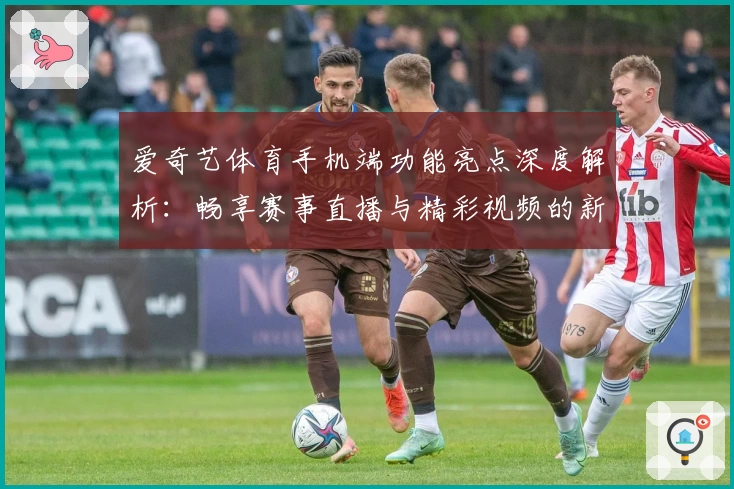 爱奇艺体育手机端功能亮点深度解析：畅享赛事直播与精彩视频的新体验