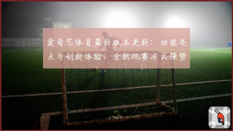 爱奇艺体育最新版本更新：功能亮点与创新体验，全新观赛方式强势来袭